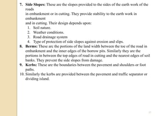 37
7. Side Slopes: These are the slopes provided to the sides of the earth work of the
roads
in embankment or in cutting. They provide stability to the earth work in
embankment
and in cutting. Their design depends upon:
1. Soil nature.
2. Weather conditions.
3. Road drainage system
4. Type of protection of side slopes against erosion and slips.
8. Berms: These arc the portions of the land width between the toe of the road in
embankment and the inner edges of the borrow pits. Similarly they are the
portions in between the top edges of road in cutting and the nearest edges of soil
banks. They prevent the side slopes from damage.
9. Kerbs: These are the boundaries between the pavement and shoulders or foot
paths.
10. Similarly the kerbs are provided between the pavement and traffic separator or
dividing island.
 