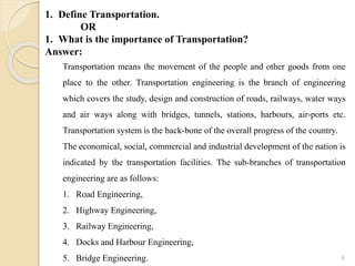 6
1. Define Transportation.
OR
1. What is the importance of Transportation?
Answer:
Transportation means the movement of the people and other goods from one
place to the other. Transportation engineering is the branch of engineering
which covers the study, design and construction of roads, railways, water ways
and air ways along with bridges, tunnels, stations, harbours, air-ports etc.
Transportation system is the back-bone of the overall progress of the country.
The economical, social, commercial and industrial development of the nation is
indicated by the transportation facilities. The sub-branches of transportation
engineering are as follows:
1. Road Engineering,
2. Highway Engineering,
3. Railway Engineering,
4. Docks and Harbour Engineering,
5. Bridge Engineering.
 