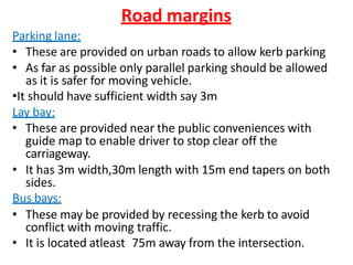 Road margins
Parking lane:
• These are provided on urban roads to allow kerb parking
• As far as possible only parallel parking should be allowed
as it is safer for moving vehicle.
•It should have sufficient width say 3m
Lay bay:
• These are provided near the public conveniences with
guide map to enable driver to stop clear off the
carriageway.
• It has 3m width,30m length with 15m end tapers on both
sides.
Bus bays:
• These may be provided by recessing the kerb to avoid
conflict with moving traffic.
• It is located atleast 75m away from the intersection.
 