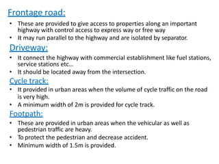Frontage road:
• These are provided to give access to properties along an important
highway with control access to express way or free way
• It may run parallel to the highway and are isolated by separator.
Driveway:
• It connect the highway with commercial establishment like fuel stations,
service stations etc…
• It should be located away from the intersection.
Cycle track:
• It provided in urban areas when the volume of cycle traffic on the road
is very high.
• A minimum width of 2m is provided for cycle track.
Footpath:
• These are provided in urban areas when the vehicular as well as
pedestrian traffic are heavy.
• To protect the pedestrian and decrease accident.
• Minimum width of 1.5m is provided.
 