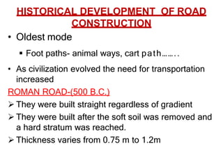 HISTORICAL DEVELOPMENT OF ROAD
CONSTRUCTION
• Oldest mode
 Foot paths- animal ways, cart path……..
• As civilization evolved the need for transportation
increased
ROMAN ROAD-(500 B.C.)
 They were built straight regardless of gradient
 They were built after the soft soil was removed and
a hard stratum was reached.
 Thickness varies from 0.75 m to 1.2m
 