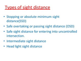 Types of sight distance
• Stopping or absolute minimum sight
distance(SSD)
• Safe overtaking or passing sight distance (OSD)
• Safe sight distance for entering into uncontrolled
intersection.
• Intermediate sight distance
• Head light sight distance
 