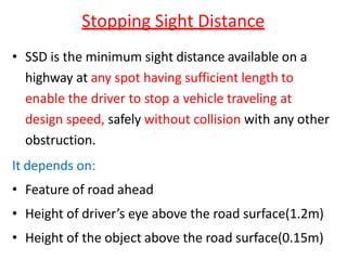 Stopping Sight Distance
• SSD is the minimum sight distance available on a
highway at any spot having sufficient length to
enable the driver to stop a vehicle traveling at
design speed, safely without collision with any other
obstruction.
It depends on:
• Feature of road ahead
• Height of driver’s eye above the road surface(1.2m)
• Height of the object above the road surface(0.15m)
 