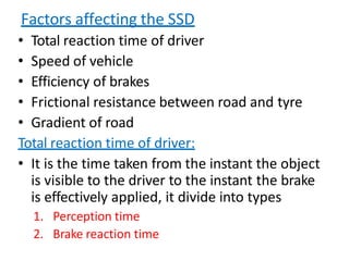 Factors affecting the SSD
• Total reaction time of driver
• Speed of vehicle
• Efficiency of brakes
• Frictional resistance between road and tyre
• Gradient of road
Total reaction time of driver:
• It is the time taken from the instant the object
is visible to the driver to the instant the brake
is effectively applied, it divide into types
1. Perception time
2. Brake reaction time
 