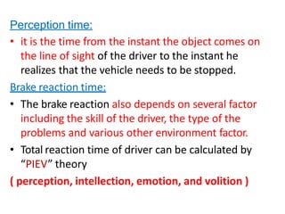 Perception time:
• it is the time from the instant the object comes on
the line of sight of the driver to the instant he
realizes that the vehicle needs to be stopped.
Brake reaction time:
• The brake reaction also depends on several factor
including the skill of the driver, the type of the
problems and various other environment factor.
• Total reaction time of driver can be calculated by
“PIEV” theory
( perception, intellection, emotion, and volition )
 