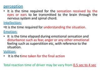 perception
• It is the time required for the sensation received by the
eyes or ears to be transmitted to the brain through the
nervous system and spinal chord.
Intellection:
•It is the time required for understanding the situation.
Emotion:
• It is the time elapsed during emotional sensation and
disturbance such as fear, anger or any other emotional
feeling such as superstition etc, with reference to the
situation.
Volition:
• It is the time taken for the final action
Total reaction time of driver may be vary from 0.5 sec to 4 sec
 