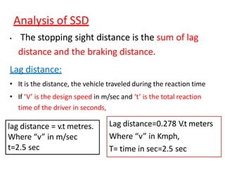 Analysis of SSD
• The stopping sight distance is the sum of lag
distance and the braking distance.
Lag distance:
• It is the distance, the vehicle traveled during the reaction time
• If ‘V’ is the design speed in m/sec and ‘t’ is the total reaction
time of the driver in seconds,
Lag distance=0.278 V.t meters
Where “v” in Kmph,
T= time in sec=2.5 sec
lag distance = v.t metres.
Where “v” in m/sec
t=2.5 sec
 