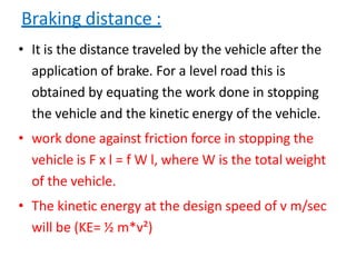Braking distance :
• It is the distance traveled by the vehicle after the
application of brake. For a level road this is
obtained by equating the work done in stopping
the vehicle and the kinetic energy of the vehicle.
• work done against friction force in stopping the
vehicle is F x l = f W l, where W is the total weight
of the vehicle.
• The kinetic energy at the design speed of v m/sec
will be (KE= ½ m*v²)
 