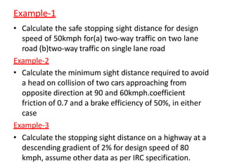 Example-1
• Calculate the safe stopping sight distance for design
speed of 50kmph for(a) two-way traffic on two lane
road (b)two-way traffic on single lane road
Example-2
• Calculate the minimum sight distance required to avoid
a head on collision of two cars approaching from
opposite direction at 90 and 60kmph.coefficient
friction of 0.7 and a brake efficiency of 50%, in either
case
Example-3
• Calculate the stopping sight distance on a highway at a
descending gradient of 2% for design speed of 80
kmph, assume other data as per IRC specification.
 