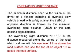 OVERTAKING SIGHT DISTANCE
• The minimum distance open to the vision of the
driver of a vehicle intending to overtake slow
vehicle ahead with safety against the traffic of
opposite direction is known as
overtaking sight distance (OSD)
the minimum
or the safe
passing sight distance.
• The overtaking sight distance or OSD is the
distance measured along the centre of the road
which a driver with his eye level 1.2 m above the
road surface can see the top of an object 1.2 m
above the road surface.
 