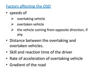 Factors affecting the OSD
• speeds of
 overtaking vehicle
 overtaken vehicle
 the vehicle coming from opposite direction, if
any.
• Distance between the overtaking and
overtaken vehicles.
• Skill and reaction time of the driver
• Rate of acceleration of overtaking vehicle
• Gradient of the road
 