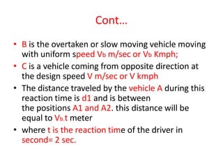 Cont…
• B is the overtaken or slow moving vehicle moving
with uniform speed Vb m/sec or Vb Kmph;
• C is a vehicle coming from opposite direction at
the design speed V m/sec or V kmph
• The distance traveled by the vehicle A during this
reaction time is d1 and is between
the positions A1 and A2. this distance will be
equal to Vb.t meter
• where t is the reaction time of the driver in
second= 2 sec.
 