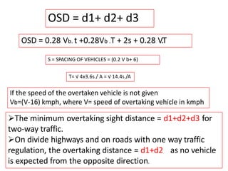 OSD = 0.28 Vb. t +0.28Vb .T + 2s + 0.28 V.T
OSD = d1+ d2+ d3
S = SPACING OF VEHICLES = (0.2 V b+ 6)
T= √ 4x3.6s / A = √ 14.4s /A
The minimum overtaking sight distance = d1+d2+d3 for
two-way traffic.
On divide highways and on roads with one way traffic
regulation, the overtaking distance = d1+d2 as no vehicle
is expected from the opposite direction.
If the speed of the overtaken vehicle is not given
Vb=(V-16) kmph, where V= speed of overtaking vehicle in kmph
 