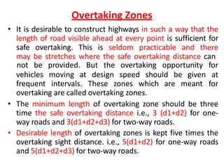 Overtaking Zones
• It is desirable to construct highways in such a way that the
length of road visible ahead at every point is sufficient for
safe overtaking. This is seldom practicable and there
may be stretches where the safe overtaking distance can
vehicles moving at design speed should be given
frequent intervals. These zones which are meant
not be provided. But the overtaking opportunity for
at
for
overtaking are called overtaking zones.
• The minimum length of overtaking zone should be three
time the safe overtaking distance i.e., 3 (d1+d2) for one-
way roads and 3(d1+d2+d3) for two-way roads.
• Desirable length of overtaking zones is kept five times the
overtaking sight distance. i.e., 5(d1+d2) for one-way roads
and 5(d1+d2+d3) for two-way roads.
 