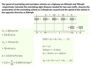 The speed of overtaking and overtaken vehicles on a highway are 85kmph and 70kmph
respectively. Calculate the overtaking sight-distance needed for two way traffic. Assume the
acceleration of the overtaking vehicle as 2.5kmph per second and the speed of the vehicle in
the opposite direction as 85kmph
 