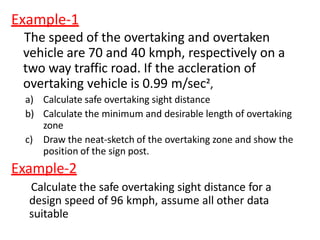 Example-1
The speed of the overtaking and overtaken
vehicle are 70 and 40 kmph, respectively on a
two way traffic road. If the accleration of
overtaking vehicle is 0.99 m/sec²,
a) Calculate safe overtaking sight distance
b) Calculate the minimum and desirable length of overtaking
zone
c) Draw the neat-sketch of the overtaking zone and show the
position of the sign post.
Example-2
Calculate the safe overtaking sight distance for a
design speed of 96 kmph, assume all other data
suitable
 