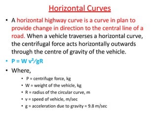 Horizontal Curves
• A horizontal highway curve is a curve in plan to
provide change in direction to the central line of a
road. When a vehicle traverses a horizontal curve,
the centrifugal force acts horizontally outwards
through the centre of gravity of the vehicle.
• P = W v²∕gR
• Where,
• P = centrifuge force, kg
• W = weight of the vehicle, kg
• R = radius of the circular curve, m
• v = speed of vehicle, m/sec
• g = acceleration due to gravity = 9.8 m/sec
 