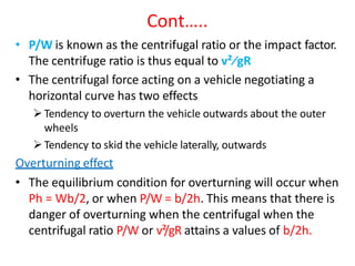 Cont…..
• P/W is known as the centrifugal ratio or the impact factor.
The centrifuge ratio is thus equal to v²∕gR
• The centrifugal force acting on a vehicle negotiating a
horizontal curve has two effects
Tendency to overturn the vehicle outwards about the outer
wheels
Tendency to skid the vehicle laterally, outwards
Overturning effect
• The equilibrium condition for overturning will occur when
Ph = Wb/2, or when P/W = b/2h. This means that there is
danger of overturning when the centrifugal when the
centrifugal ratio P/W or v²/gR attains a values of b/2h.
 
