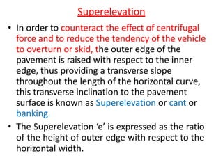 Superelevation
• In order to counteract the effect of centrifugal
force and to reduce the tendency of the vehicle
to overturn or skid, the outer edge of the
pavement is raised with respect to the inner
edge, thus providing a transverse slope
throughout the length of the horizontal curve,
this transverse inclination to the pavement
surface is known as Superelevation or cant or
banking.
• The Superelevation ‘e’ is expressed as the ratio
of the height of outer edge with respect to the
horizontal width.
 