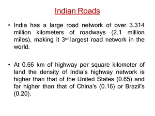 Indian Roads
• India has a large road network of over 3.314
million kilometers of roadways (2.1 million
miles), making it 3rd largest road network in the
world.
• At 0.66 km of highway per square kilometer of
land the density of India’s highway network is
higher than that of the United States (0.65) and
far higher than that of China's (0.16) or Brazil's
(0.20).
 