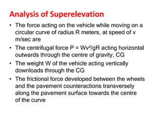 Analysis of Superelevation
• The force acting on the vehicle while moving on a
circular curve of radius R meters, at speed of v
m/sec are
• The centrifugal force P = Wv²/gR acting horizontal
outwards through the centre of gravity, CG
• The weight W of the vehicle acting vertically
downloads through the CG
• The frictional force developed between the wheels
and the pavement counteractions transversely
along the pavement surface towards the centre
of the curve
 