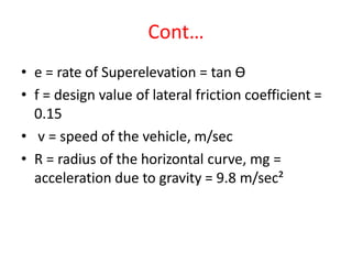 Cont…
• e = rate of Superelevation = tan Ө
• f = design value of lateral friction coefficient =
0.15
• v = speed of the vehicle, m/sec
• R = radius of the horizontal curve, mg =
acceleration due to gravity = 9.8 m/sec²
 