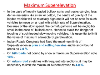 Maximum Superelevation
• In the case of heavily loaded bullock carts and trucks carrying less
dense materials like straw or cotton, the centre of gravity of the
loaded vehicle will be relatively high and it will not be safe for such
vehicles to move on a road with a high rate of Superelevation.
Because of the slow speed, the centrifugal force will be negligibly
small in the case of bullock carts. Hence to avoid the danger of
toppling of such loaded slow moving vehicles, it is essential to limit
the value of maximum allowable Superelevation.
• Indian Roads Congress had fixed the maximum limit of
Superelevation in plan and rolling terrains and is snow bound
areas as 7.0 %.
• On hill roads not bound by snow a maximum Superelevation upto
10% .
• On urban road stretches with frequent intersections, it may be
necessary to limit the maximum Superelevation to 4.0 %.
 