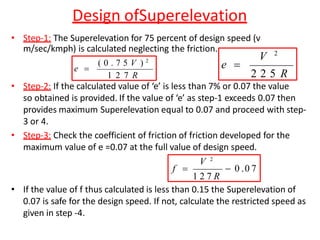 Design ofSuperelevation
• Step-1: The Superelevation for 75 percent of design speed (v
m/sec/kmph) is calculated neglecting the friction.
• Step-2: If the calculated value of ‘e’ is less than 7% or 0.07 the value
so obtained is provided. If the value of ‘e’ as step-1 exceeds 0.07 then
provides maximum Superelevation equal to 0.07 and proceed with step-
3 or 4.
• Step-3: Check the coefficient of friction of friction developed for the
maximum value of e =0.07 at the full value of design speed.
• If the value of f thus calculated is less than 0.15 the Superelevation of
0.07 is safe for the design speed. If not, calculate the restricted speed as
given in step -4.
( 0 . 7 5 V ) 2
1 2 7 R
e 
2 2 5 R
V 2
e 
 0 .0 7
V 2
1 2 7 R
f 
 