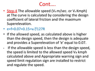 Cont….
• Step-4 The allowable speed (Va m/sec. or Va Kmph)
at The curve is calculated by considering the design
coefficient of lateral friction and the maximum
Superelevation.
• e+f=0.07+0.15=va²/127R
• If the allowed speed, as calculated above is higher
than the design speed, then the design is adequate
and provides a Superelevation of ‘e’ equal to 0.07.
• If the allowable speed is less than the design speed,
the speed is limited to the allowed speed Va kmph
calculated above and Appropriate warning sign and
speed limit regulation sign are installed to restrict
and regulate the speed.
 