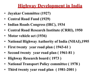Highway Development in India
• Jayakar Committee (1927)
• Central Road Fund (1929)
• Indian Roads Congress (IRC), 1934
• Central Road Research Institute (CRRI), 1950
• Motor vehicle act (1936)
• National Highway Authority of India (NHAI),1995
• First twenty year road plan ( 1943-61 )
• Second twenty year road plan ( 1961-81 )
• Highway Research board ( 1973 )
• National Transport Policy committee ( 1978 )
• Third twenty year road plan ( 1981-2001 )
 