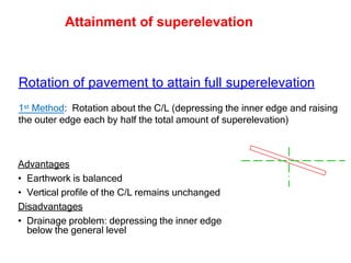 Rotation of pavement to attain full superelevation
1st Method: Rotation about the C/L (depressing the inner edge and raising
the outer edge each by half the total amount of superelevation)
Advantages
• Earthwork is balanced
• Vertical profile of the C/L remains unchanged
Disadvantages
• Drainage problem: depressing the inner edge
below the general level
Attainment of superelevation
 