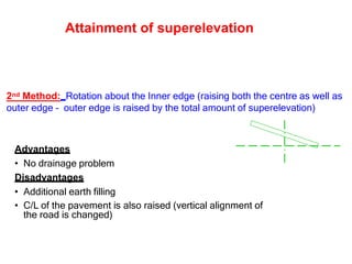 2nd Method: Rotation about the Inner edge (raising both the centre as well as
outer edge – outer edge is raised by the total amount of superelevation)
Advantages
• No drainage problem
Disadvantages
• Additional earth filling
• C/L of the pavement is also raised (vertical alignment of
the road is changed)
Attainment of superelevation
 