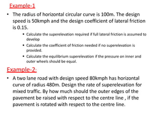 Example-1
• The radius of horizontal circular curve is 100m. The design
speed is 50kmph and the design coefficient of lateral friction
is 0.15.
 Calculate the superelevation required if full lateral friction is assumed to
develop
 Calculate the coefficient of friction needed if no superelevation is
provided.
 Calculate the equilibrium superelevation if the pressure on inner and
outer wheels should be equal.
Example-2:
• A two lane road with design speed 80kmph has horizontal
curve of radius 480m. Design the rate of superelevation for
mixed traffic. By how much should the outer edges of the
pavement be raised with respect to the centre line , if the
pavement is rotated with respect to the centre line.
 