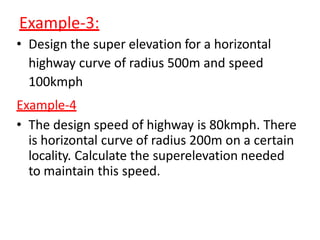 Example-3:
• Design the super elevation for a horizontal
highway curve of radius 500m and speed
100kmph
Example-4
• The design speed of highway is 80kmph. There
is horizontal curve of radius 200m on a certain
locality. Calculate the superelevation needed
to maintain this speed.
 