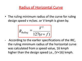 Radius of Horizontal Curve
• According to the earlier specifications of the IRC,
the ruling minimum radius of the horizontal curve
was calculated from a speed value, 16 kmph
higher than the design speed i,e., (V+16) kmph.
• The ruling minimum radius of the curve for ruling
design speed v m/sec. or V kmph is given by.
V2
RRulling

127(e f )
 