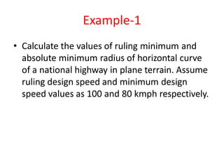 Example-1
• Calculate the values of ruling minimum and
absolute minimum radius of horizontal curve
of a national highway in plane terrain. Assume
ruling design speed and minimum design
speed values as 100 and 80 kmph respectively.
 