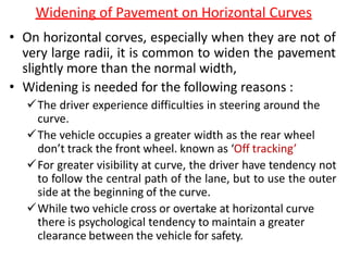 Widening of Pavement on Horizontal Curves
• On horizontal corves, especially when they are not of
very large radii, it is common to widen the pavement
slightly more than the normal width,
• Widening is needed for the following reasons :
The driver experience difficulties in steering around the
curve.
The vehicle occupies a greater width as the rear wheel
don’t track the front wheel. known as ‘Off tracking’
For greater visibility at curve, the driver have tendency not
to follow the central path of the lane, but to use the outer
side at the beginning of the curve.
While two vehicle cross or overtake at horizontal curve
there is psychological tendency to maintain a greater
clearance between the vehicle for safety.
 