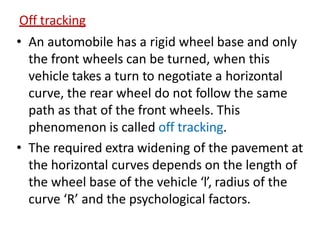 Off tracking
• An automobile has a rigid wheel base and only
the front wheels can be turned, when this
vehicle takes a turn to negotiate a horizontal
curve, the rear wheel do not follow the same
path as that of the front wheels. This
phenomenon is called off tracking.
• The required extra widening of the pavement at
the horizontal curves depends on the length of
the wheel base of the vehicle ‘l’, radius of the
curve ‘R’ and the psychological factors.
 