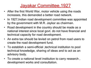 Jayakar Committee,1927
• After the first World War, motor vehicle using the roads
increases, this demanded a better road network.
• In 1927,Indian road development committee was appointed
by the government with M.R. Jaykar as chairman.
• Road development in the country should be made as a
national interest since local govt. do not have financial and
technical capacity for road development.
• An extra tax should be levied on petrol from road users to
create the road development fund.
• To establish a semi-official ,technical institution to pool
technical knowledge, sharing of ideas and to act as an
advisory body.
• To create a national level institution to carry research ,
development works and consultation.
 