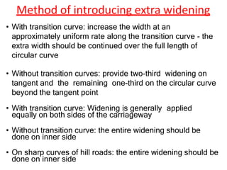 Method of introducing extra widening
• With transition curve: increase the width at an
approximately uniform rate along the transition curve - the
extra width should be continued over the full length of
circular curve
• Without transition curves: provide two-third widening on
tangent and the remaining one-third on the circular curve
beyond the tangent point
• With transition curve: Widening is generally applied
equally on both sides of the carriageway
• Without transition curve: the entire widening should be
done on inner side
• On sharp curves of hill roads: the entire widening should be
done on inner side
 