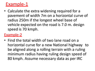 Example-1
• Calculate the extra widening required for a
pavement of width 7m on a horizontal curve of
radius 250m if the longest wheel base of
vehicle expected on the road is 7.0 m. design
speed is 70 kmph.
Example-2
• Find the total width of two lane road on a
horizontal curve for a new National highway to
be aligned along a rolling terrain with a ruling
minimum radius having ruling design speed of
80 kmph. Assume necessary data as per IRC
 