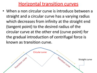 Horizontal transition curves
• When a non circular curve is introduce between a
straight and a circular curve has a varying radius
which decreases from infinity at the straight end
(tangent point) to the desired radius of the
circular curve at the other end (curve point) for
the gradual introduction of centrifugal force is
known as transition curve.
Circular curve
Straight curve
 