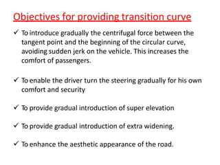 Objectives for providing transition curve
 To introduce gradually the centrifugal force between the
tangent point and the beginning of the circular curve,
avoiding sudden jerk on the vehicle. This increases the
comfort of passengers.
 To enable the driver turn the steering gradually for his own
comfort and security
 To provide gradual introduction of super elevation
 To provide gradual introduction of extra widening.
 To enhance the aesthetic appearance of the road.
 