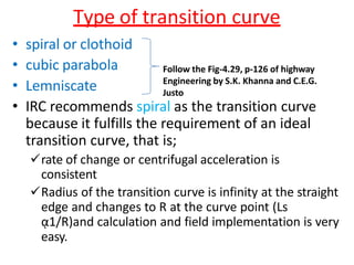 Type of transition curve
• spiral or clothoid
• cubic parabola
• Lemniscate
• IRC recommends spiral as the transition curve
because it fulfills the requirement of an ideal
transition curve, that is;
rate of change or centrifugal acceleration is
consistent
Radius of the transition curve is infinity at the straight
edge and changes to R at the curve point (Ls
ᾳ1/R)and calculation and field implementation is very
easy.
Follow the Fig-4.29, p-126 of highway
Engineering by S.K. Khanna and C.E.G.
Justo
 