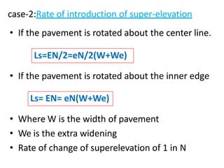 case-2:Rate of introduction of super-elevation
• If the pavement is rotated about the center line.
• If the pavement is rotated about the inner edge
• Where W is the width of pavement
• We is the extra widening
• Rate of change of superelevation of 1 in N
Ls=EN/2=eN/2(W+We)
Ls= EN= eN(W+We)
 
