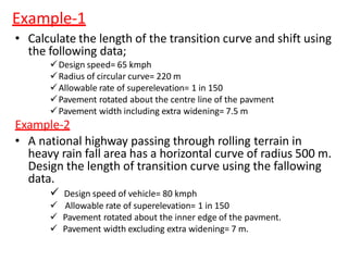 Example-1
• Calculate the length of the transition curve and shift using
the following data;
Design speed= 65 kmph
Radius of circular curve= 220 m
Allowable rate of superelevation= 1 in 150
Pavement rotated about the centre line of the pavment
Pavement width including extra widening= 7.5 m
Example-2
• A national highway passing through rolling terrain in
heavy rain fall area has a horizontal curve of radius 500 m.
Design the length of transition curve using the fallowing
data.
 Design speed of vehicle= 80 kmph
 Allowable rate of superelevation= 1 in 150
 Pavement rotated about the inner edge of the pavment.
 Pavement width excluding extra widening= 7 m.
 