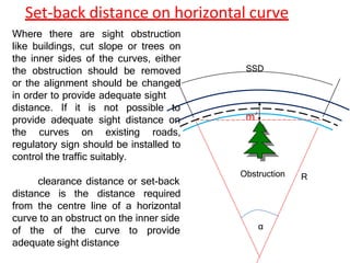 Set-back distance on horizontal curve
Obstruction R
α
SSD
Where there are sight obstruction
like buildings, cut slope or trees on
the inner sides of the curves, either
the obstruction should be removed
or the alignment should be changed
in order to provide adequate sight
distance. If it is not possible to
provide adequate sight distance on
the curves on existing roads,
regulatory sign should be installed to
control the traffic suitably.
clearance distance or set-back
distance is the distance required
from the centre line of a horizontal
curve to an obstruct on the inner side
of the of the curve to provide
adequate sight distance
m’
 