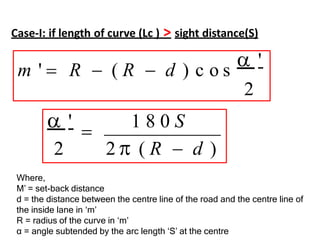 m '  R  ( R  d ) c o s
 '
2
 '

1 8 0 S
2 2  ( R  d )
Case-I: if length of curve (Lc ) > sight distance(S)
Where,
M’ = set-back distance
d = the distance between the centre line of the road and the centre line of
the inside lane in ‘m’
R = radius of the curve in ‘m’
α = angle subtended by the arc length ‘S’ at the centre
 
