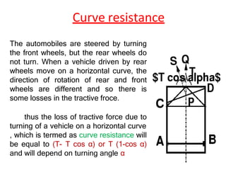 Curve resistance
The automobiles are steered by turning
the front wheels, but the rear wheels do
not turn. When a vehicle driven by rear
wheels move on a horizontal curve, the
direction of rotation of rear and front
wheels are different and so there is
some losses in the tractive froce.
thus the loss of tractive force due to
turning of a vehicle on a horizontal curve
, which is termed as curve resistance will
be equal to (T- T cos α) or T (1-cos α)
and will depend on turning angle α
 