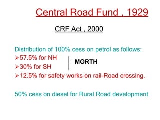Central Road Fund , 1929
CRF Act , 2000
Distribution of 100% cess on petrol as follows:
57.5% for NH
30% for SH
12.5% for safety works on rail-Road crossing.
50% cess on diesel for Rural Road development
MORTH
 